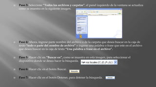  Paso 3: Seleccione “Todos los archivos y carpetas”, el panel izquierdo de la ventana se actualiza
como se muestra en la siguiente imagen.
 Paso 4: Ahora, ingrese parte nombre del archivo o de la carpeta que desea buscar en la caja de
texto “todo o parte del nombre de archivo” o ingrese una palabra o frase que este en el archivo
que desea buscar en la caja de texto “Una palabra o frase en el archivo”.
 Paso 5: Hacer clic en “Buscar en”, como se muestra en esta imagen, para seleccionar el
dispositivo donde se desea hacer la búsqueda.
 Paso 6: Hacer clic en el botón Buscar.
 Paso 7: Hacer clic en el botón Detener, para detener la búsqueda.
 