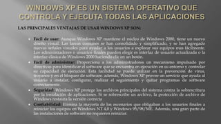 LAS PRINCIPALES VENTAJAS DE USAR WINDOWS XP SON:
 Fácil de usar: Aunque Windows XP mantiene el núcleo de Windows 2000, tiene un nuevo
diseño visual. Las tareas comunes se han consolidado y simplificado, y se han agregado
nuevas señales visuales para ayudar a los usuarios a explorar sus equipos mas fácilmente.
Los administradores o usuarios finales pueden elegir es interfaz de usuario actualizada o la
interfaz clásica de Windows 2000 haciendo clic en un botón.
 Fácil de administrar: Proporciona a los administradores un mecanismo impulsado por
directivas para identificar el software que se encuentra en ejecución en su entorno y controlar
su capacidad de ejecución. Esta facilidad se puede utilizar en la prevención de virus,
troyanos y en el bloqueo de software. además, Windows XP provee un servicio que ayuda al
usuario a instalar, configurar, realizar el seguimiento y quitar programas de software
correctamente.
 Seguridad: Windows XP protege los archivos principales del sistema contra la sobrescritura
por la instalación de aplicaciones. Si se sobrescribe un archivo, la protección de archivo de
Windows restaura la versión correcta
 Confiabilidad: Elimina la mayoría de los escenarios que obligaban a los usuarios finales a
reiniciar los equipos en Windows NT 4,0 y Windows 95/98/ME. Además, una gran parte de
las instalaciones de software no requieren reiniciar.
 