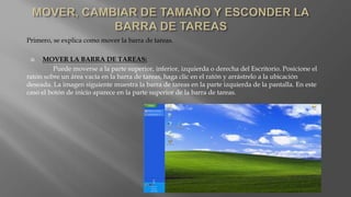 Primero, se explica como mover la barra de tareas.
 MOVER LA BARRA DE TAREAS:
Puede moverse a la parte superior, inferior, izquierda o derecha del Escritorio. Posicione el
ratón sobre un área vacía en la barra de tareas, haga clic en el ratón y arrástrelo a la ubicación
deseada. La imagen siguiente muestra la barra de tareas en la parte izquierda de la pantalla. En este
caso el botón de inicio aparece en la parte superior de la barra de tareas.
 