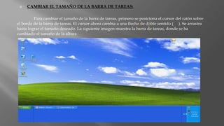  CAMBIAR EL TAMAÑO DE LA BARRA DE TAREAS:
Para cambiar el tamaño de la barra de tareas, primero se posiciona el cursor del ratón sobre
el borde de la barra de tareas. El cursor ahora cambia a una flecha de doble sentido ( ). Se arrastra
hasta lograr el tamaño deseado. La siguiente imagen muestra la barra de tareas, donde se ha
cambiado el tamaño de la altura
 