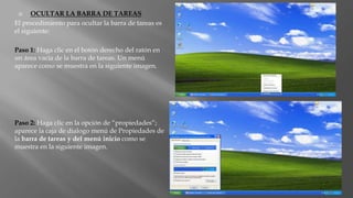  OCULTAR LA BARRA DE TAREAS
El procedimiento para ocultar la barra de tareas es
el siguiente:
Paso 1: Haga clic en el botón derecho del ratón en
un área vacía de la barra de tareas. Un menú
aparece como se muestra en la siguiente imagen.
Paso 2: Haga clic en la opción de “propiedades”;
aparece la caja de dialogo menú de Propiedades de
la barra de tareas y del menú inicio como se
muestra en la siguiente imagen.
 