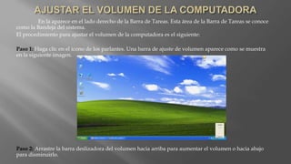 En la aparece en el lado derecho de la Barra de Tareas. Esta área de la Barra de Tareas se conoce
como la Bandeja del sistema.
El procedimiento para ajustar el volumen de la computadora es el siguiente:
Paso 1: Haga clic en el icono de los parlantes. Una barra de ajuste de volumen aparece como se muestra
en la siguiente imagen.
Paso 2: Arrastre la barra deslizadora del volumen hacia arriba para aumentar el volumen o hacia abajo
para disminuirlo.
 