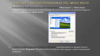  En Windows XP existen dos modos para el menú inicio: “Menú Inicio” y “Menú Inicio
Clásico”, se puede seleccionar el modo deseado tal como se muestra en la siguiente imagen el
modo por defecto es el “Menú Inicio”
 Cuando se instala un programa basado en Windows, automáticamente se agregan menús e
iconos al menú “Programa”. En esta sección, se explicara como agregar o quitar manualmente
programas.
 