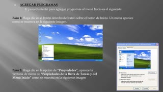  AGREGAR PROGRAMAS
El procedimiento para agregar programas al menú Inicio es el siguiente:
Paso 1: Haga clic en el botón derecho del ratón sobre el botón de Inicio. Un menú aparece
como se muestra en la siguiente imagen.
Paso 2: Haga clic en la opción de “Propiedades”, aparece la
ventana de menú de “Propiedades de la Barra de Tareas y del
Menú Inicio” como se muestra en la siguiente imagen
 