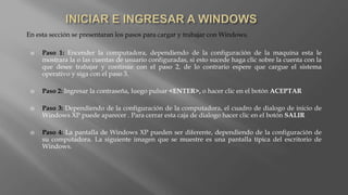 En esta sección se presentaran los pasos para cargar y trabajar con Windows.
 Paso 1: Encender la computadora, dependiendo de la configuración de la maquina esta le
mostrara la o las cuentas de usuario configuradas, si esto sucede haga clic sobre la cuenta con la
que desee trabajar y continúe con el paso 2, de lo contrario espere que cargue el sistema
operativo y siga con el paso 3.
 Paso 2: Ingresar la contraseña, luego pulsar <ENTER>, o hacer clic en el botón ACEPTAR
 Paso 3: Dependiendo de la configuración de la computadora, el cuadro de dialogo de inicio de
Windows XP puede aparecer . Para cerrar esta caja de dialogo hacer clic en el botón SALIR
 Paso 4: La pantalla de Windows XP pueden ser diferente, dependiendo de la configuración de
su computadora. La siguiente imagen que se muestre es una pantalla típica del escritorio de
Windows.
 