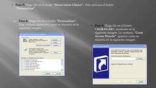  Paso 4: Haga clic en el botón “Personalizar”.
Una ventana aparecerá, como se muestra en la
siguiente imagen.
• Paso 5: Haga clic en el botón
<AGRAGAR>, mostrado en la
siguiente imagen. La ventana, “Crear
Acceso Directo” aparece como se
muestra en la siguiente imagen.
• Paso 3: Haga clic en el modo “Menú Inicio Clásico”. Esto activara el botón
“Personalizar”.
 