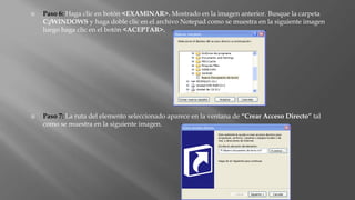  Paso 6: Haga clic en botón <EXAMINAR>. Mostrado en la imagen anterior. Busque la carpeta
C:/WINDOWS y haga doble clic en el archivo Notepad como se muestra en la siguiente imagen
luego haga clic en el botón <ACEPTAR>.
 Paso 7: La ruta del elemento seleccionado aparece en la ventana de “Crear Acceso Directo” tal
como se muestra en la siguiente imagen.
 