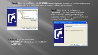  Paso 8: Haga clic en el botón <SIGUIENTE>, para seleccionar una carpeta en el menú programa
donde desea colocar el programa, como se muestra en la siguiente imagen.
• Paso 9: Haga doble clic en la carpeta
“Accesorio”. Una nueva ventana aparece
como se muestra en la siguiente imagen.
Ingrese un nombre para el acceso directo, por
ejemplo “Notepad ejemplo”.
• Paso 10: haga clic en el botón
<FINALIZAR>, y luego haga clic en el botón
<ACEPTAR>.
 