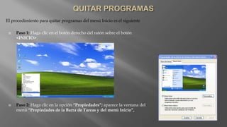 El procedimiento para quitar programas del menú Inicio es el siguiente
 Paso 1: Haga clic en el botón derecho del ratón sobre el botón
<INICIO>.
 Paso 2: Haga clic en la opción “Propiedades”; aparece la ventana del
menú “Propiedades de la Barra de Tareas y del menú Inicio”,
 
