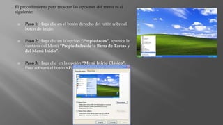 El procedimiento para mostrar las opciones del menú es el
siguiente:
 Paso 1: Haga clic en el botón derecho del ratón sobre el
botón de Inicio.
 Paso 2: Haga clic en la opción “Propiedades”, aparece la
ventana del Menú “Propiedades de la Barra de Tareas y
del Menú Inicio”.
 Paso 3: Haga clic en la opción “Menú Inicio Clásico”.
Esto activará el botón <PERSONALIZAR>.
 