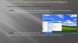 los siguientes pasos permitirán abrir los documentos reciente usados:
 Paso 1: Haga clic en el botón “Inicio – Documentos Recientes” como se muestra en la siguiente
imagen. Este menú contiene documentos que ya han sido abiertos.
 Paso 2: Seleccionar el archivo que se desea abrir
Los siguientes pasos permitirán limpiar el menú de Documentos Usados Recientemente:
 