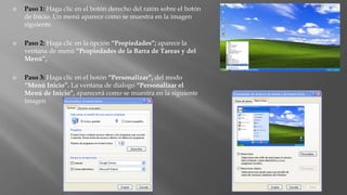  Paso 1: Haga clic en el botón derecho del ratón sobre el botón
de Inicio. Un menú aparece como se muestra en la imagen
siguiente.
 Paso 2: Haga clic en la opción “Propiedades”; aparece la
ventana de menú “Propiedades de la Barra de Tareas y del
Menú”,
 Paso 3: Haga clic en el botón “Personalizar”, del modo
“Menú Inicio”. La ventana de dialogo “Personalizar el
Menú de Inicio”, aparecerá como se muestra en la siguiente
imagen
 
