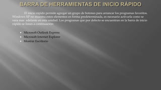 El inicio rápido permite agregar un grupo de botones para arrancar los programas favoritos.
Windows XP no muestra estos elementos en forma predeterminada, es necesario activarla como se
vera mas adelante en esta unidad. Los programas que por defecto se encuentran en la barra de inicio
rápido se listan a continuación:
 Microsoft Outlook Express
 Microsoft Internet Explorer
 Mostrar Escritorio
 