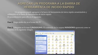 Un programa puede agregarse a la barra de herramienta de inicio rápido arrastrándolo y
soltándolo en la barra de herramienta de inicio rápido
El procedimiento para ello es el siguiente:
Paso 1: Haga doble clic en el icono Mi PC
Paso 2: Ubíquese en la ruta C:/WINDOWS. El contenido de la carpeta WINDOWS aparecerá como se
muestra en la siguiente imagen
 