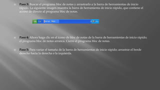  Paso 3: Buscar el programa bloc de notas y arrastrarlo a la barra de herramientas de inicio
rápido. La siguiente imagen muestra la barra de herramienta de inicio rápido, que contiene el
acceso de directo al programa bloc de notas.
 Paso 4: Ahora haga clic en el icono de bloc de notas de la barra de herramientas de inicio rápido;
el programa bloc de notas arranca. Cierre el programa bloc de notas.
 Paso 5: Para variar el tamaña de la barra de herramientas de inicio rápido; arrastrar el borde
derecho hacia la derecha o la izquierda.
 