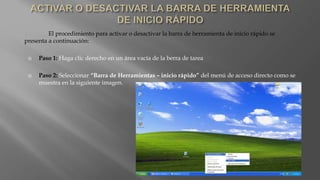 El procedimiento para activar o desactivar la barra de herramienta de inicio rápido se
presenta a continuación:
 Paso 1: Haga clic derecho en un área vacía de la berra de tarea
 Paso 2: Seleccionar “Barra de Herramientas – inicio rápido” del menú de acceso directo como se
muestra en la siguiente imagen.
 