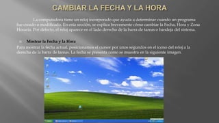 La computadora tiene un reloj incorporado que ayuda a determinar cuando un programa
fue creado o modificado. En esta sección, se explica brevemente cómo cambiar la Fecha, Hora y Zona
Horaria. Por defecto, el reloj aparece en el lado derecho de la barra de tareas o bandeja del sistema.
 Mostrar la Fecha y la Hora
Para mostrar la fecha actual, posicionamos el cursor por unos segundos en el icono del reloj a la
derecha de la barra de tareas. La fecha se presenta como se muestra en la siguiente imagen.
 