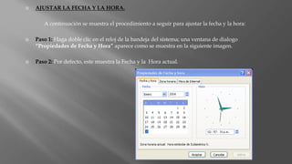  AJUSTAR LA FECHA Y LA HORA.
A continuación se muestra el procedimiento a seguir para ajustar la fecha y la hora:
 Paso 1: Haga doble clic en el reloj de la bandeja del sistema; una ventana de dialogo
“Propiedades de Fecha y Hora” aparece como se muestra en la siguiente imagen.
 Paso 2: Por defecto, este muestra la Fecha y la Hora actual.
 