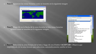  Paso 2: Aparecen las zonas horarias como se muestra en la siguiente imagen
 Paso 3: Haga clic en la flecha de la zona horaria; la lista zonas horarias
aparece como se muestra en la siguiente imagen.
 Paso 4: Seleccione la zona horaria de la lista y haga clic en el botón <ACEPTAR>. Observe que
dependiendo de la zona horaria que seleccione, automáticamente cambia la hora.
 