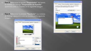  Paso 2: Seleccione la opción “Propiedades” del menú,
la ventana de dialogo “Propiedades de Pantalla”
aparecerá como se muestra en la siguiente imagen
 Paso 3: Seleccione la pestaña “Escritorio”. La ventana
de dialogo aparecerá como se muestra en la siguiente
imagen.
 