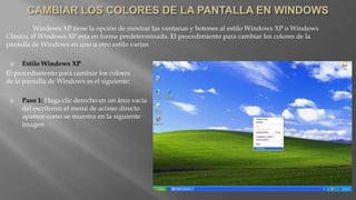 Windows XP tiene la opción de mostrar las ventanas y botones al estilo Windows XP o Windows
Clásico, el Windows XP esta en forma predeterminada. El procedimiento para cambiar los colores de la
pantalla de Windows en uno u otro estilo varían
 Estilo Windows XP
El procedimiento para cambiar los colores
de la pantalla de Windows es el siguiente:
 Paso 1: Haga clic derecho en un área vacía
del escritorio; el menú de acceso directo
aparece como se muestra en la siguiente
imagen
 