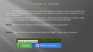 Windows XP soporta el uso del ratón. Éste puede ser movido a través de la pantalla para
tener acceso y seleccionar menús, manipular texto, cambiar de tamaño y mover ventanas, iniciar y
salir de aplicaciones.
Algunas de las acciones básicas del ratón son mover, apuntar, hacer clic, doble clic, arrastrar y soltar,
clic derecho. A continuación se discuten brevemente estas acciones básicas del ratón:
Mover : Mueve el ratón y observe una flecha moviéndose a través de la pantalla.
Apuntar: Mueve el ratón y posiciónalo sobre el botón de “inicio” y espere algunos segundos
 