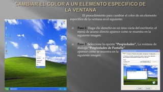 El procedimiento para cambiar el color de un elemento
especifico de la ventana es el siguiente:
 Paso 1: Haga clic derecho en un área vacía del escritorio; el
menú de acceso directo aparece como se muestra en la
siguiente imagen.
 Paso 2: Seleccione la opción “Propiedades”, La ventana de
dialoga “Propiedades de Pantalla”
aparece como se muestra en la
siguiente imagen.
 