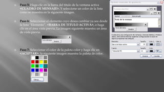  Paso 5: Haga clic en la barra del titulo de la ventana activa
<CUADRO DE MENSAJE>, Y seleccione un color de la lista
como se muestra en la siguiente imagen.
 Paso 6: Seleccionar el elemento cuyo desea cambiar ya sea desde
la lista “Elemento”, <BARRA DE TITULO ACTIVA>, o haga
clic en el área vista previa. La imagen siguiente muestra un área
de vista previa.
 Paso 7: Seleccionar el color de la paleta color y haga clic en
<ACEPTAR>, la siguiente imagen muestra la paleta de color.
 