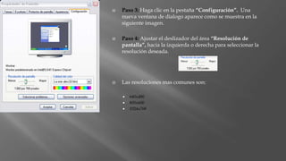  Paso 3: Haga clic en la pestaña “Configuración”. Una
nueva ventana de dialogo aparece como se muestra en la
siguiente imagen.
 Paso 4: Ajustar el deslizador del área “Resolución de
pantalla”, hacia la izquierda o derecha para seleccionar la
resolución deseada.
 Las resoluciones mas comunes son:
 640x480
 800x600
 1024x768
 