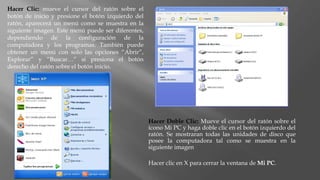 Hacer Doble Clic: Mueve el cursor del ratón sobre el
icono Mi PC y haga doble clic en el botón izquierdo del
ratón. Se mostraran todas las unidades de disco que
posee la computadora tal como se muestra en la
siguiente imagen
Hacer clic en X para cerrar la ventana de Mi PC.
Hacer Clic: mueve el cursor del ratón sobre el
botón de inicio y presione el botón izquierdo del
ratón, aparecerá un menú como se muestra en la
siguiente imagen. Este menú puede ser diferentes,
dependiendo de la configuración de la
computadora y los programas. También puede
obtener un menú con solo las opciones “Abrir”,
Explorar” y “Buscar…” si presiona el botón
derecho del ratón sobre el botón inicio.
 