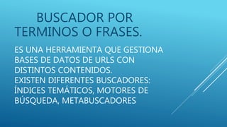 ES UNA HERRAMIENTA QUE GESTIONA
BASES DE DATOS DE URLS CON
DISTINTOS CONTENIDOS.
EXISTEN DIFERENTES BUSCADORES:
ÍNDICES TEMÁTICOS, MOTORES DE
BÚSQUEDA, METABUSCADORES
BUSCADOR POR
TERMINOS O FRASES.
 