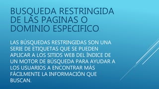 LAS BÚSQUEDAS RESTRINGIDAS SON UNA
SERIE DE ETIQUETAS QUE SE PUEDEN
APLICAR A LOS SITIOS WEB DEL ÍNDICE DE
UN MOTOR DE BÚSQUEDA PARA AYUDAR A
LOS USUARIOS A ENCONTRAR MÁS
FÁCILMENTE LA INFORMACIÓN QUE
BUSCAN.
BUSQUEDA RESTRINGIDA
DE LAS PAGINAS O
DOMINIO ESPECIFICO.
 