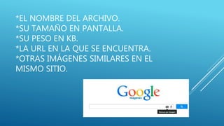 *EL NOMBRE DEL ARCHIVO.
*SU TAMAÑO EN PANTALLA.
*SU PESO EN KB.
*LA URL EN LA QUE SE ENCUENTRA.
*OTRAS IMÁGENES SIMILARES EN EL
MISMO SITIO.
 