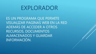 ES UN PROGRAMA QUE PERMITE
VISUALIZAR PAGINAS WEB EN LA RED
ADEMÁS DE ACCEDER A OTROS
RECURSOS, DOCUMENTOS
ALMACENADOS Y GUARDAR
INFORMACIÓN.
EXPLORADOR
 