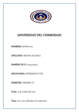 UNIVERSIDAD DEL CHIMBORAZO
NOMBRES; MAYRA Inés
APELLIDOS: MELENA ALLAUCA
NUMERO DE CI: 0604226324
ASIGNATURA; INFORMATICA TICS
SEMESTRE: PRIMERO “A”
Fecha: 13 de octubre del 2016
Tema: tics y tacs aplicadas en la educación
 