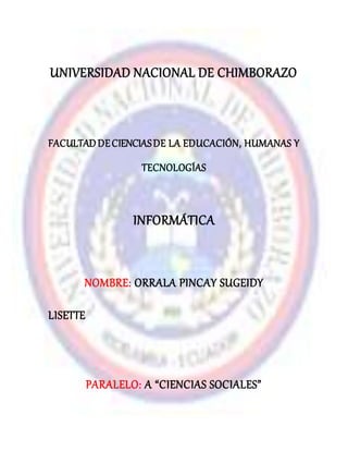 UNIVERSIDAD NACIONAL DE CHIMBORAZO
FACULTADDECIENCIASDE LA EDUCACIÓN, HUMANAS Y
TECNOLOGÍAS
INFORMÁTICA
NOMBRE: ORRALA PINCAY SUGEIDY
LISETTE
PARALELO: A “CIENCIAS SOCIALES”
 