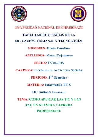 UNIVERSIDAD NACIONAL DE CHIMBORAZO
FACULTAD DE CIENCIAS DE LA
EDUCACIÓN, HUMANAS Y TECNOLOGÍAS
NOMBRES: Diana Carolina
APELLIDOS: Macas Cajamarca
FECHA: 15-10-2015
CARRERA: Licenciatura en Ciencias Sociales
PERIODO: 1ER
Semestre
MATERIA: Informática TICS
LIC Guffante Fernando
TEMA: COMO APLICAR LAS TIC Y LAS
TAC EN NUESTRA CARRERA
PROFESIONAL
 