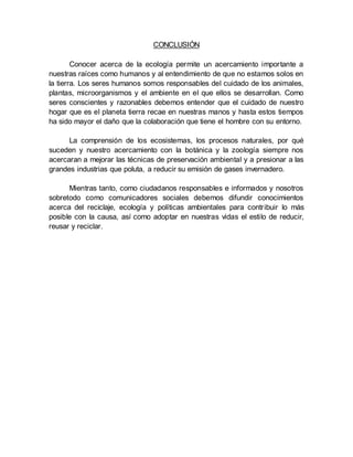 CONCLUSIÓN
Conocer acerca de la ecología permite un acercamiento importante a
nuestras raíces como humanos y al entendimiento de que no estamos solos en
la tierra. Los seres humanos somos responsables del cuidado de los animales,
plantas, microorganismos y el ambiente en el que ellos se desarrollan. Como
seres conscientes y razonables debemos entender que el cuidado de nuestro
hogar que es el planeta tierra recae en nuestras manos y hasta estos tiempos
ha sido mayor el daño que la colaboración que tiene el hombre con su entorno.
La comprensión de los ecosistemas, los procesos naturales, por qué
suceden y nuestro acercamiento con la botánica y la zoología siempre nos
acercaran a mejorar las técnicas de preservación ambiental y a presionar a las
grandes industrias que poluta, a reducir su emisión de gases invernadero.
Mientras tanto, como ciudadanos responsables e informados y nosotros
sobretodo como comunicadores sociales debemos difundir conocimientos
acerca del reciclaje, ecología y políticas ambientales para contribuir lo más
posible con la causa, así como adoptar en nuestras vidas el estilo de reducir,
reusar y reciclar.
 