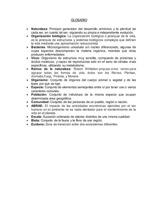GLOSARIO
 Naturaleza: Principio generador del desarrollo armónico y la plenitud de
cada ser, en cuanto tal ser, siguiendo su propia e independiente evolución.
 Organización biológica: La organización biológica o jerarquía de la vida,
es la jerarquía de estructuras y sistemas biológicos complejos que definen
la vida mediante una aproximación reduccionista
 Bacterias: Microorganismo unicelular sin núcleo diferenciado, algunas de
cuyas especies descomponen la materia orgánica, mientras que otras
producen enfermedades
 Virus: Organismo de estructura muy sencilla, compuesto de proteínas y
ácidos nucleicos, y capaz de reproducirse solo en el seno de células vivas
específicas, utilizando su metabolismo.
 Reinos de la naturaleza: Robert Whittaker propuso cinco reinos para
agrupar todas las formas de vida, éstos son los Reinos: Plantae,
Animalia,Fungi, Protista, y Monera.
 Organismo: Conjunto de órganos del cuerpo animal o vegetal y de las
leyes por que se rige.
 Especie: Conjunto de elementos semejantes entre sí por tener uno o varios
caracteres comunes.
 Población: Conjunto de individuos de la misma especie que ocupan
determinada área geográfica.
 Comunidad: Conjunto de las personas de un pueblo, región o nación.
 ABRAE: El impacto de las actividades económicas ejercidas por el ser
humano en el ambiente no es nada alentador para el mantenimiento de la
vida en el planeta.
 Escala: Sucesión ordenada de valores distintos de una misma cualidad
 Biota: Conjunto de la fauna y la flora de una región.
 Ecotono: Zona de transición entre dos ecosistemas diferentes.
 