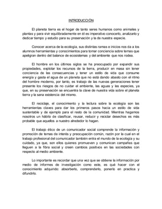 INTRODUCCIÓN
El planeta tierra es el hogar de tanto seres humanos como animales y
plantas y para vivir equilibradamente en él es imperativo conocerlo, analizarlo y
dedicar tiempo y estudio para su preservación y la de nuestra especie.
Conocer acerca de la ecología, sus distintas ramas e inicios nos da a los
alumnos herramientas y conocimientos para tomar conciencia sobre temas que
apeligran dentro del balance de ecosistemas y del ambiente que nos rodea.
El hombre en los últimos siglos se ha preocupado por expandir sus
propiedades, explotar los recursos de la tierra, producir en masa sin tener
conciencia de las consecuencias y tener un estilo de vida que consume
energía y gasta el agua de un planeta que no está dando abasto con el ritmo
del hombre moderno, por tanto, es trabajo de las nuevas generaciones tener
presente los riesgos de no cuidar el ambiente, las aguas y las especies, ya
que, en su preservación se encuentra la clave de nuestra vida sobre el planeta
tierra y la sana existencia del mismo.
El reciclaje, el conocimiento y la lectura sobre la ecología son las
herramientas claves para dar los primeros pasos hacia un estilo de vida
sustentable y de ejemplo para el resto de la comunidad. Mientras hagamos
nosotros un hábito de clasificar, reusar, reducir y reciclar desechos es más
probable que aquellos a nuestro alrededor lo hagan.
El trabajo ético de un comunicador social comprende la información y
promoción de temas de interés y preocupación común, razón por la cual en el
trabajo profesional del comunicador también entra el mundo de la ecología y su
cuidado, ya que, son ellos quienes promueven y comunican campañas que
lleguen a la fibra social y creen cambios positivos en las sociedades con
respecto al medio ambiente.
Lo importante es recordar que una vez que se obtiene la información por
medio de informes de investigación como este, es qué hacer con el
conocimiento adquirido: absorberlo, comprenderlo, ponerlo en practica y
difundirlo.
 