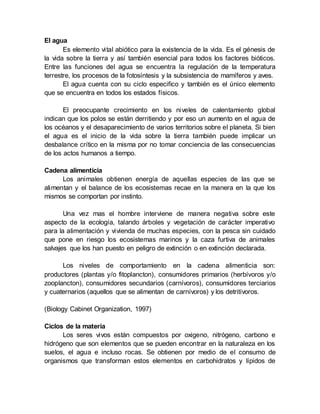 El agua
Es elemento vital abiótico para la existencia de la vida. Es el génesis de
la vida sobre la tierra y así también esencial para todos los factores bióticos.
Entre las funciones del agua se encuentra la regulación de la temperatura
terrestre, los procesos de la fotosíntesis y la subsistencia de mamíferos y aves.
El agua cuenta con su ciclo especifico y también es el único elemento
que se encuentra en todos los estados físicos.
El preocupante crecimiento en los niveles de calentamiento global
indican que los polos se están derritiendo y por eso un aumento en el agua de
los océanos y el desaparecimiento de varios territorios sobre el planeta. Si bien
el agua es el inicio de la vida sobre la tierra también puede implicar un
desbalance crítico en la misma por no tomar conciencia de las consecuencias
de los actos humanos a tiempo.
Cadena alimenticia
Los animales obtienen energía de aquellas especies de las que se
alimentan y el balance de los ecosistemas recae en la manera en la que los
mismos se comportan por instinto.
Una vez mas el hombre interviene de manera negativa sobre este
aspecto de la ecología, talando árboles y vegetación de carácter imperativo
para la alimentación y vivienda de muchas especies, con la pesca sin cuidado
que pone en riesgo los ecosistemas marinos y la caza furtiva de animales
salvajes que los han puesto en peligro de extinción o en extinción declarada.
Los niveles de comportamiento en la cadena alimenticia son:
productores (plantas y/o fitoplancton), consumidores primarios (herbívoros y/o
zooplancton), consumidores secundarios (carnívoros), consumidores terciarios
y cuaternarios (aquellos que se alimentan de carnívoros) y los detritívoros.
(Biology Cabinet Organization, 1997)
Ciclos de la materia
Los seres vivos están compuestos por oxigeno, nitrógeno, carbono e
hidrógeno que son elementos que se pueden encontrar en la naturaleza en los
suelos, el agua e incluso rocas. Se obtienen por medio de el consumo de
organismos que transforman estos elementos en carbohidratos y lípidos de
 