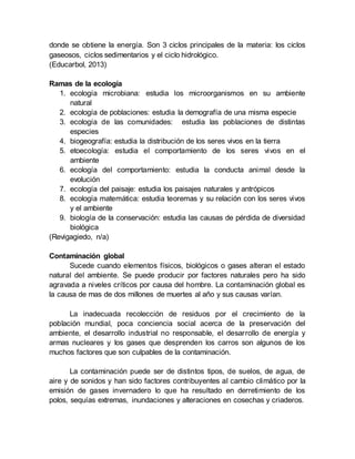 donde se obtiene la energía. Son 3 ciclos principales de la materia: los ciclos
gaseosos, ciclos sedimentarios y el ciclo hidrológico.
(Educarbol, 2013)
Ramas de la ecología
1. ecología microbiana: estudia los microorganismos en su ambiente
natural
2. ecología de poblaciones: estudia la demografía de una misma especie
3. ecología de las comunidades: estudia las poblaciones de distintas
especies
4. biogeografía: estudia la distribución de los seres vivos en la tierra
5. etoecología: estudia el comportamiento de los seres vivos en el
ambiente
6. ecología del comportamiento: estudia la conducta animal desde la
evolución
7. ecología del paisaje: estudia los paisajes naturales y antrópicos
8. ecología matemática: estudia teoremas y su relación con los seres vivos
y el ambiente
9. biología de la conservación: estudia las causas de pérdida de diversidad
biológica
(Revigagiedo, n/a)
Contaminación global
Sucede cuando elementos físicos, biológicos o gases alteran el estado
natural del ambiente. Se puede producir por factores naturales pero ha sido
agravada a niveles críticos por causa del hombre. La contaminación global es
la causa de mas de dos millones de muertes al año y sus causas varían.
La inadecuada recolección de residuos por el crecimiento de la
población mundial, poca conciencia social acerca de la preservación del
ambiente, el desarrollo industrial no responsable, el desarrollo de energía y
armas nucleares y los gases que desprenden los carros son algunos de los
muchos factores que son culpables de la contaminación.
La contaminación puede ser de distintos tipos, de suelos, de agua, de
aire y de sonidos y han sido factores contribuyentes al cambio climático por la
emisión de gases invernadero lo que ha resultado en derretimiento de los
polos, sequías extremas, inundaciones y alteraciones en cosechas y criaderos.
 