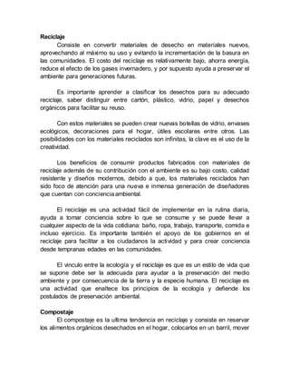 Reciclaje
Consiste en convertir materiales de desecho en materiales nuevos,
aprovechando al máximo su uso y evitando la incrementación de la basura en
las comunidades. El costo del reciclaje es relativamente bajo, ahorra energía,
reduce el efecto de los gases invernadero, y por supuesto ayuda a preservar el
ambiente para generaciones futuras.
Es importante aprender a clasificar los desechos para su adecuado
reciclaje, saber distinguir entre cartón, plástico, vidrio, papel y desechos
orgánicos para facilitar su reuso.
Con estos materiales se pueden crear nuevas botellas de vidrio, envases
ecológicos, decoraciones para el hogar, útiles escolares entre otros. Las
posibilidades con los materiales reciclados son infinitas, la clave es el uso de la
creatividad.
Los beneficios de consumir productos fabricados con materiales de
reciclaje además de su contribución con el ambiente es su bajo costo, calidad
resistente y diseños modernos, debido a que, los materiales reciclados han
sido foco de atención para una nueva e inmensa generación de diseñadores
que cuentan con concienciaambiental.
El reciclaje es una actividad fácil de implementar en la rutina diaria,
ayuda a tomar conciencia sobre lo que se consume y se puede llevar a
cualquier aspecto de la vida cotidiana: baño, ropa, trabajo, transporte, comida e
incluso ejercicio. Es importante también el apoyo de los gobiernos en el
reciclaje para facilitar a los ciudadanos la actividad y para crear conciencia
desde tempranas edades en las comunidades.
El vinculo entre la ecología y el reciclaje es que es un estilo de vida que
se supone debe ser la adecuada para ayudar a la preservación del medio
ambiente y por consecuencia de la tierra y la especie humana. El reciclaje es
una actividad que enaltece los principios de la ecología y defiende los
postulados de preservación ambiental.
Compostaje
El compostaje es la ultima tendencia en reciclaje y consiste en reservar
los alimentos orgánicos desechados en el hogar, colocarlos en un barril, mover
 