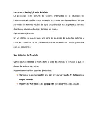 Importancia Pedagógica del Rotafolio
La pedagogía como conjunto de saberes encargados de la educación ha
implementado el rotafolio como estrategia importante para la enseñanza. Ya que
por medio de láminas visuales se logra un aprendizaje más significativo para los
dicentes de educación básica y de todos los niveles
Ejercicios de aplicación
En un rotafolio se puede hacer una serie de ejercicios de todas las materias y
todos los contenidos de las unidades didácticas de una forma creativa y divertida
para los estudiantes
Uso didáctico del Rotafolio
Como recurso didáctico el mismo tiene la tarea de amenizar la forma en la que se
desarrolla un tema expositivo.
Podemos observar dos objetivos principales:
Combinar la comunicación oral con el recurso visual a fin de lograr un
mayor impacto.
Desarrollar habilidades de percepción y de discriminación visual.
 