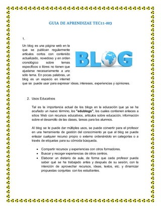 GUIA DE APRENDIZAE TEC11-003
1.
Un blog es una página web en la
que se publican regularmente
artículos cortos con contenido
actualizado, novedoso y en orden
cronológico sobre temas
específicos o libres no tienen que
ajustarse necesariamente a uno
sólo tema. En pocas palabras, un
blog es un espacio en internet
que se puede usar para expresar ideas, intereses, experiencias y opiniones.
2. Usos Educativos
Tal es la importancia actual de los blogs en la educación que ya se ha
acuñado un nuevo término, los "edublogs", los cuales contienen enlaces a
sitios Web con recursos educativos, artículos sobre educación, información
sobre el desarrollo de las clases, tareas para los alumnos.
Al blog se le puede dar múltiples usos, se puede convertir para el profesor
en una herramienta de gestión del conocimiento ya que al blog se puede
enlazar cualquier recurso propio o externo ordenándolo en categorías o a
través de etiquetas para su cómoda búsqueda.
 Compartir recursos y experiencias con otros formadores.
 Buscar y recoger experiencias de otros centros.
 Elaborar un dietario de aula, de forma que cada profesor pueda
saber qué se ha trabajado antes y después de su sesión, con la
intención de aprovechar recursos, ideas, textos, etc. y dinamizar
propuestas conjuntas con los estudiantes.
 