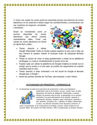 4. Crear una cuenta de correo gmail es importante porque una dirección de correo
electrónico en es esencial si desea seguir los acontecimientos y comunicarse con
sus contactos de negocios, amistades
o familiares.
Gmail es considerado como un
servicio disponible de correo
electrónico que ofrece muchas
características útiles. Crear una
cuenta de correo electrónico en Gmail
es rápido fácil y útiles. .
 Tienes derecho a utilizar
Google Webmaster Tools en donde puedes registrar un sitio web o blog, de
esa manera lo puedes indexar al principal motor de búsqueda llamado
Google.
 Tienes la opción de crear un blog gratuitamente a través de la plataforma
de Blogger. Lo creas e inmediatamente lo pones en la red.
 Puedes optar por utilizar la plataforma de Google Analytics en donde con un
código que le pones a tu sitio web, ya podrás dar seguimiento de cuantos
visitantes tiene tu sitio.
 Tienes derecho a estar conectado a la red social de Google la llamada
Google plus o Google +
 tienes las puertas abiertas de YouTube para empezar a subir videos.
.
ACTIVIDADES DE PROOCESO – APRENDIZAJE.
 El aprendizaje es parte de la estructura de la educación y tiene una importancia
fundamental para el ser humano, ya que, cuando nace, se halla
desprovisto de medios de adaptación intelectuales y motores.
durante los primeros años de vida, el aprendizaje es un proceso
automático con poca participación de la voluntad, después el
componente voluntario adquiere mayor importancia ( aprender a
leer, aprender conceptos, etc. ), dándose un reflejo condicionado,
es decir, una relación asociativa entre respuesta y estímulo. A
veces, el aprendizaje es la consecuencia de pruebas y errores, hasta el logro de una
solución válida. De acuerdo con Pérez Gómez ( 1992 ) el aprendizaje se produce también,
 