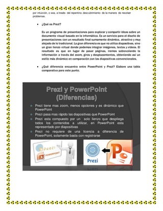 por intuición, o sea, a través del repentino descubrimiento de la manera de resolver
problemas.
 ¿Qué es Prezi?
Es un programa de presentaciones para explorar y compartir ideas sobre un
documento visual basado en la informática. Es un servicio para el diseño de
presentaciones con un resultado final sumamente dinámico, atractivo y muy
alejado de lo tradicional. La gran diferencia es que no utiliza diapositivas, sino
un gran lienzo virtual donde podemos integrar imágenes, textos y videos. El
resultado es que en lugar de pasar páginas, iremos sobrevolando la
información a través del zoom, giros y desplazamientos, obteniendo así un
estilo más dinámico en comparación con las diapositivas convencionales.
 ¿Qué diferencia encuentra entre PowerPoint y Prezi? Elabore una tabla
comparativa para este punto.
 