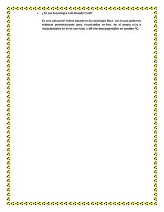  ¿En qué tecnología está basado Prezi?
Es una aplicación online basada en la tecnología flash, con la que podemos
elaborar presentaciones para visualizarlas on-line, en el propio sitio o
incrustándolos en otros servicios, y off-line descargándolos en nuestro PC.
 