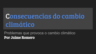 Consecuencias do cambio
climático
Problemas que provoca o cambio climático
Por Jaime Romero
 