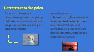 Derretemento dos polos
Os polos quéntanse e
derrétense, poñendo en perigo
animais como os osos polares,
xa que se quedan sen xeo para
buscar alimento.
Ademáis tamén o
calentamento global provoca
un aumento do nivel do mar.
Nos últimos 50 anos foi
aumentando a temperatura
dos océanos provocando que
ocupe máis espazo.
 